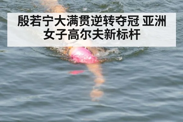 殷若宁大满贯逆转夺冠 亚洲女子高尔夫新标杆