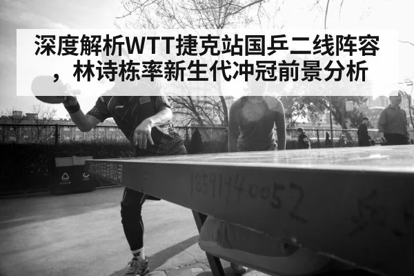 深度解析WTT捷克站国乒二线阵容，林诗栋率新生代冲冠前景分析
