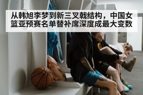 从韩旭李梦到新三叉戟结构，中国女篮亚预赛名单替补席深度成最大变数