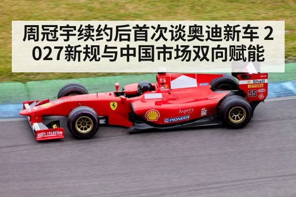 周冠宇续约后首次谈奥迪新车 2027新规与中国市场双向赋能