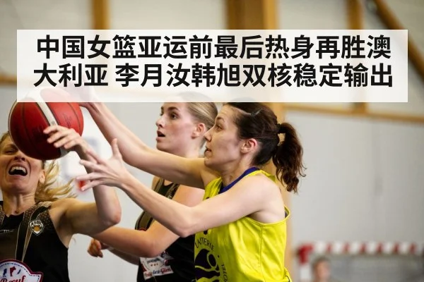 中国女篮亚运前最后热身再胜澳大利亚 李月汝韩旭双核稳定输出