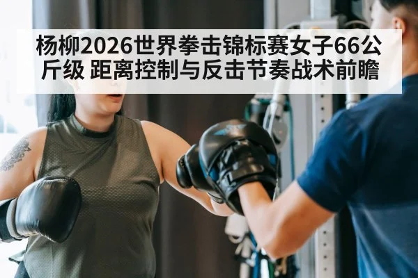 杨柳2026世界拳击锦标赛女子66公斤级 距离控制与反击节奏战术前瞻